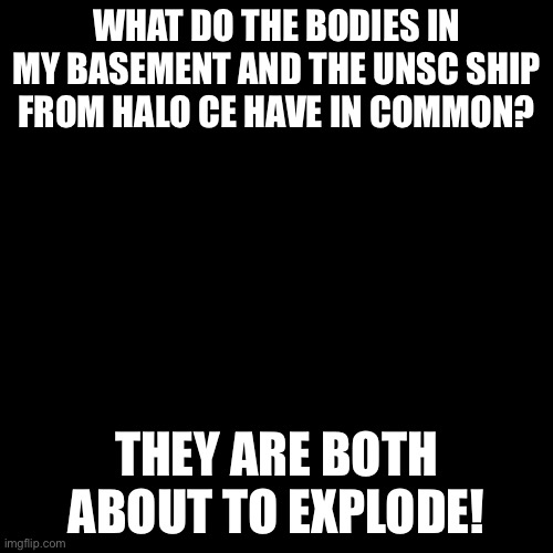 Blank Transparent Square |  WHAT DO THE BODIES IN MY BASEMENT AND THE UNSC SHIP FROM HALO CE HAVE IN COMMON? THEY ARE BOTH ABOUT TO EXPLODE! | image tagged in memes,blank transparent square,halo,explosion,c4 | made w/ Imgflip meme maker