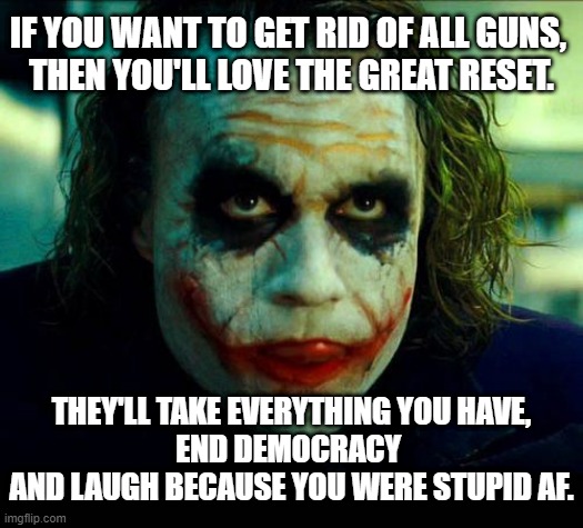 Guns And The Great Reset | IF YOU WANT TO GET RID OF ALL GUNS, 
THEN YOU'LL LOVE THE GREAT RESET. THEY'LL TAKE EVERYTHING YOU HAVE, 
END DEMOCRACY 
AND LAUGH BECAUSE YOU WERE STUPID AF. | image tagged in joker it's simple we kill the batman | made w/ Imgflip meme maker