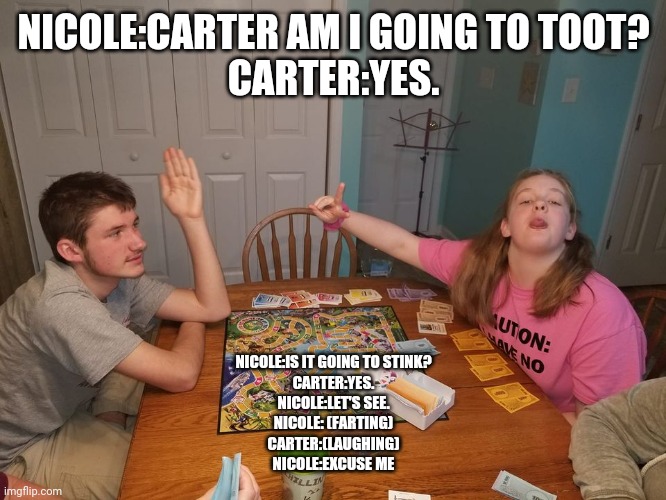 Nicole Farting and Carter laughing | NICOLE:CARTER AM I GOING TO TOOT?
CARTER:YES. NICOLE:IS IT GOING TO STINK?
CARTER:YES.
NICOLE:LET'S SEE.
NICOLE: (FARTING)
CARTER:(LAUGHING)
NICOLE:EXCUSE ME | image tagged in farting | made w/ Imgflip meme maker