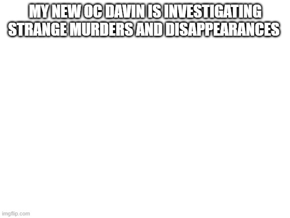Blank White Template | MY NEW OC DAVIN IS INVESTIGATING STRANGE MURDERS AND DISAPPEARANCES | image tagged in blank white template | made w/ Imgflip meme maker