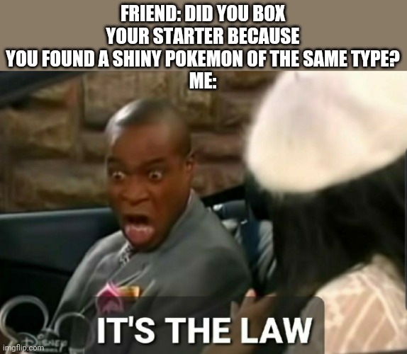It's the law | FRIEND: DID YOU BOX YOUR STARTER BECAUSE YOU FOUND A SHINY POKEMON OF THE SAME TYPE?
ME: | image tagged in it's the law | made w/ Imgflip meme maker