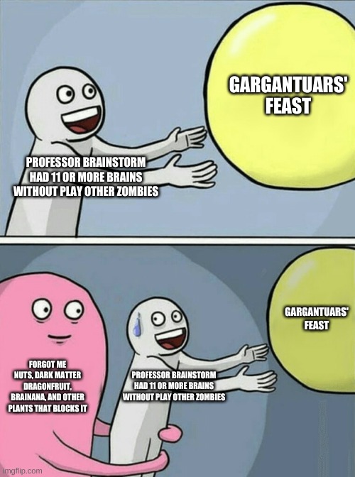 When I reached level 39 and having 4 stars to battle this game, unfortunately those blockage plants were intercepted me before. | GARGANTUARS' FEAST; PROFESSOR BRAINSTORM HAD 11 OR MORE BRAINS WITHOUT PLAY OTHER ZOMBIES; GARGANTUARS' FEAST; FORGOT ME NUTS, DARK MATTER DRAGONFRUIT, BRAINANA, AND OTHER PLANTS THAT BLOCKS IT; PROFESSOR BRAINSTORM HAD 11 OR MORE BRAINS WITHOUT PLAY OTHER ZOMBIES | image tagged in memes,running away balloon,pvz | made w/ Imgflip meme maker