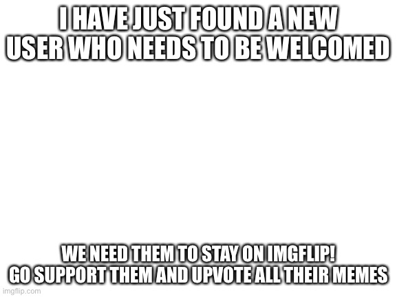 GO GO GO! | I HAVE JUST FOUND A NEW USER WHO NEEDS TO BE WELCOMED; WE NEED THEM TO STAY ON IMGFLIP! GO SUPPORT THEM AND UPVOTE ALL THEIR MEMES | image tagged in blank white template | made w/ Imgflip meme maker