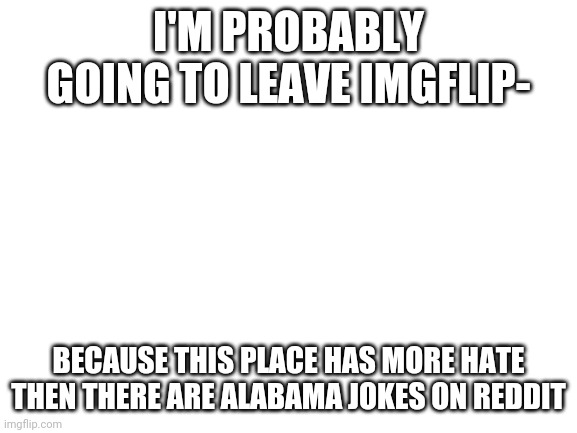 :/ | I'M PROBABLY GOING TO LEAVE IMGFLIP-; BECAUSE THIS PLACE HAS MORE HATE THEN THERE ARE ALABAMA JOKES ON REDDIT | image tagged in leaving,imgflip | made w/ Imgflip meme maker