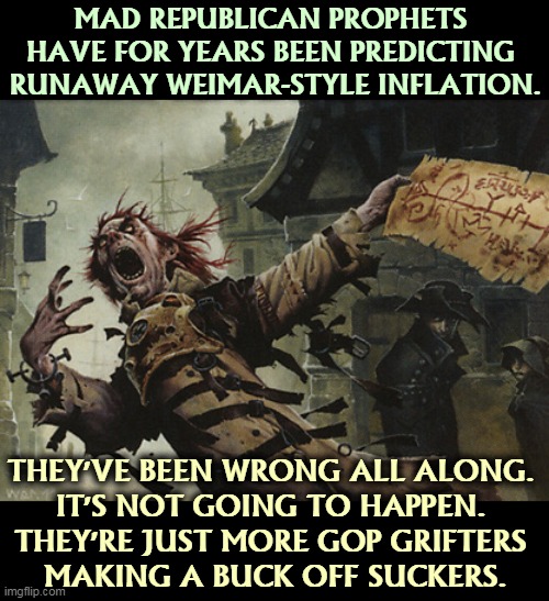 Do not take investment advice from Fox. Fear is wildly profitable for them, not for you. | MAD REPUBLICAN PROPHETS 

HAVE FOR YEARS BEEN PREDICTING 
RUNAWAY WEIMAR-STYLE INFLATION. THEY'VE BEEN WRONG ALL ALONG. 
IT'S NOT GOING TO HAPPEN. 
THEY'RE JUST MORE GOP GRIFTERS 
MAKING A BUCK OFF SUCKERS. | image tagged in gop,republican,con man,fox news | made w/ Imgflip meme maker