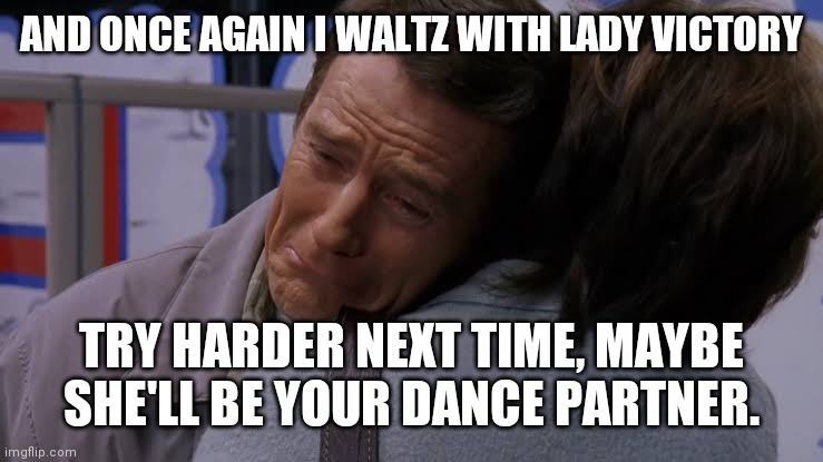 Sad Hal | AND ONCE AGAIN I WALTZ WITH LADY VICTORY; TRY HARDER NEXT TIME, MAYBE SHE'LL BE YOUR DANCE PARTNER. | image tagged in sad hal,the most interesting man in the world,change my mind,batman slapping robin,bad luck brian,star wars yoda | made w/ Imgflip meme maker