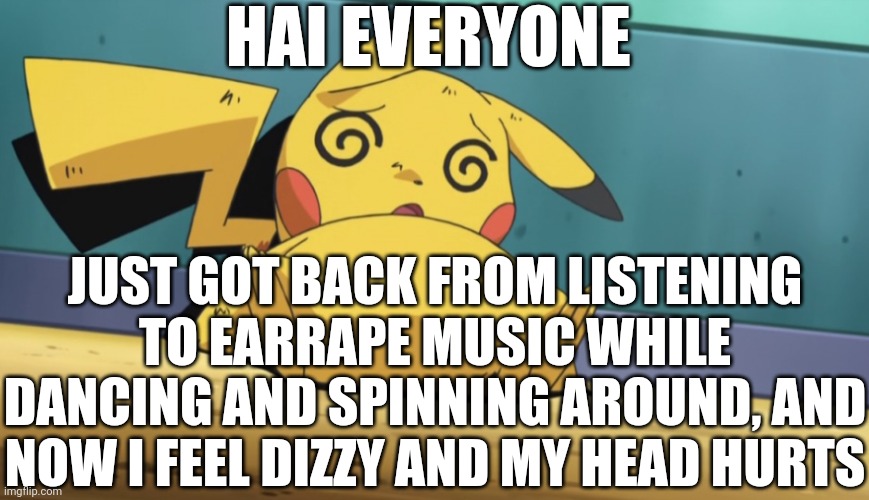 I Think I Party'd Too Hard (and yes I used bluetooth headphones) | HAI EVERYONE; JUST GOT BACK FROM LISTENING TO EARRAPE MUSIC WHILE DANCING AND SPINNING AROUND, AND NOW I FEEL DIZZY AND MY HEAD HURTS | image tagged in dizzy pikachu,i think i'm about to pass out | made w/ Imgflip meme maker