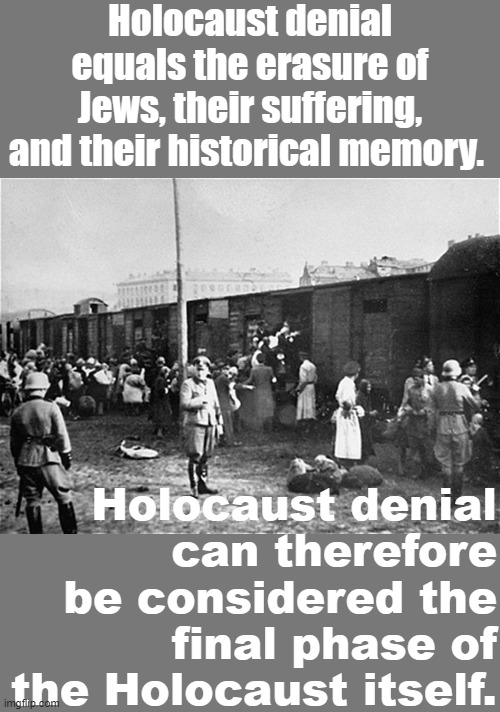 If you stand by silently and let others deny the Holocaust, then you are an unwitting accomplice to the Holocaust itself. |  Holocaust denial equals the erasure of Jews, their suffering, and their historical memory. Holocaust denial can therefore be considered the final phase of the Holocaust itself. | image tagged in holocaust train | made w/ Imgflip meme maker
