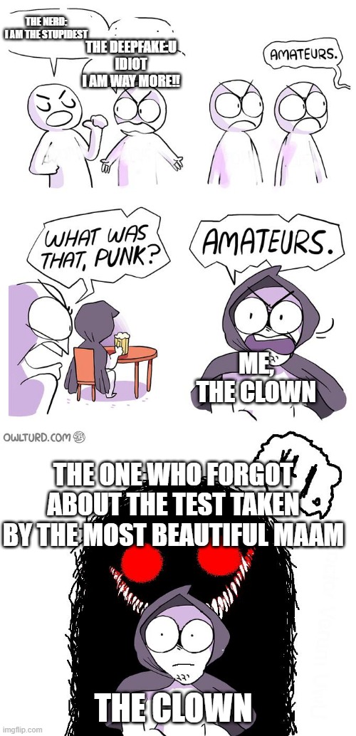 Amateurs 3.0 | THE NERD: I AM THE STUPIDEST; THE DEEPFAKE:U IDIOT I AM WAY MORE!! ME, THE CLOWN; THE ONE WHO FORGOT ABOUT THE TEST TAKEN BY THE MOST BEAUTIFUL MAAM; THE CLOWN | image tagged in amateurs 3 0 | made w/ Imgflip meme maker