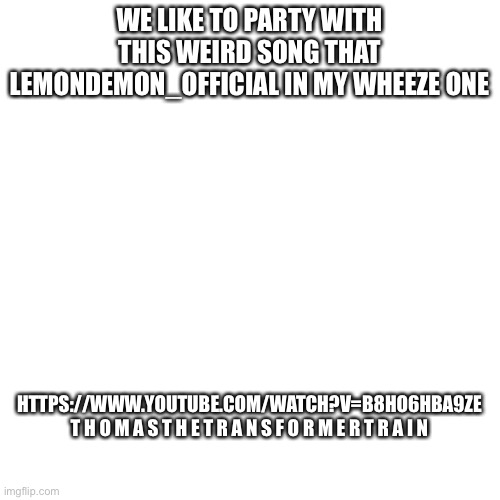 Blank Transparent Square | WE LIKE TO PARTY WITH THIS WEIRD SONG THAT LEMONDEMON_OFFICIAL IN MY WHEEZE ONE; HTTPS://WWW.YOUTUBE.COM/WATCH?V=B8HO6HBA9ZE
T H O M A S T H E T R A N S F O R M E R T R A I N | image tagged in memes,blank transparent square | made w/ Imgflip meme maker
