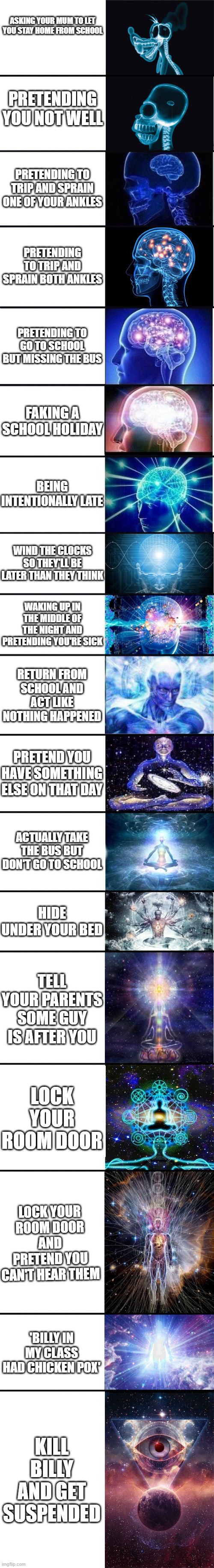 how to avoid going to school | ASKING YOUR MUM TO LET YOU STAY HOME FROM SCHOOL; PRETENDING YOU NOT WELL; PRETENDING TO TRIP AND SPRAIN ONE OF YOUR ANKLES; PRETENDING TO TRIP AND SPRAIN BOTH ANKLES; PRETENDING TO GO TO SCHOOL BUT MISSING THE BUS; FAKING A SCHOOL HOLIDAY; BEING INTENTIONALLY LATE; WIND THE CLOCKS SO THEY'LL BE LATER THAN THEY THINK; WAKING UP IN THE MIDDLE OF THE NIGHT AND PRETENDING YOU'RE SICK; RETURN FROM SCHOOL AND ACT LIKE NOTHING HAPPENED; PRETEND YOU HAVE SOMETHING ELSE ON THAT DAY; ACTUALLY TAKE THE BUS BUT DON'T GO TO SCHOOL; HIDE UNDER YOUR BED; TELL YOUR PARENTS SOME GUY IS AFTER YOU; LOCK YOUR ROOM DOOR; LOCK YOUR ROOM DOOR AND PRETEND YOU CAN'T HEAR THEM; 'BILLY IN MY CLASS HAD CHICKEN POX'; KILL BILLY AND GET SUSPENDED | image tagged in lol | made w/ Imgflip meme maker