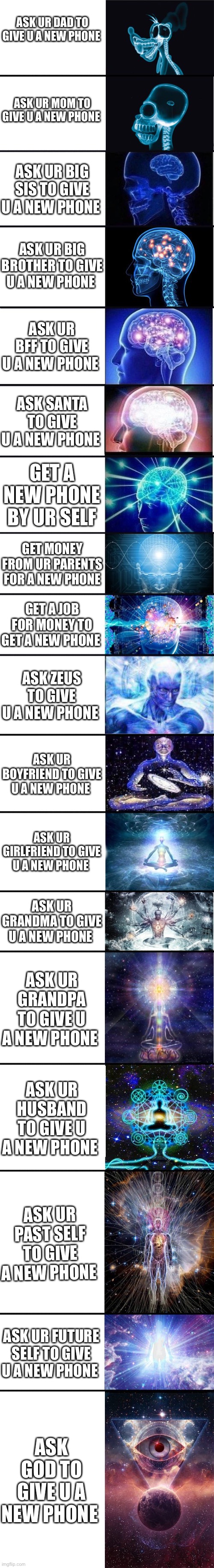 expanding brain: 9001 | ASK UR DAD TO GIVE U A NEW PHONE; ASK UR MOM TO GIVE U A NEW PHONE; ASK UR BIG SIS TO GIVE U A NEW PHONE; ASK UR BIG BROTHER TO GIVE U A NEW PHONE; ASK UR BFF TO GIVE U A NEW PHONE; ASK SANTA TO GIVE U A NEW PHONE; GET A NEW PHONE BY UR SELF; GET MONEY FROM UR PARENTS FOR A NEW PHONE; GET A JOB FOR MONEY TO GET A NEW PHONE; ASK ZEUS TO GIVE U A NEW PHONE; ASK UR BOYFRIEND TO GIVE U A NEW PHONE; ASK UR GIRLFRIEND TO GIVE U A NEW PHONE; ASK UR GRANDMA TO GIVE U A NEW PHONE; ASK UR GRANDPA TO GIVE U A NEW PHONE; ASK UR HUSBAND TO GIVE U A NEW PHONE; ASK UR PAST SELF TO GIVE A NEW PHONE; ASK UR FUTURE SELF TO GIVE U A NEW PHONE; ASK GOD TO GIVE U A NEW PHONE | image tagged in expanding brain 9001 | made w/ Imgflip meme maker