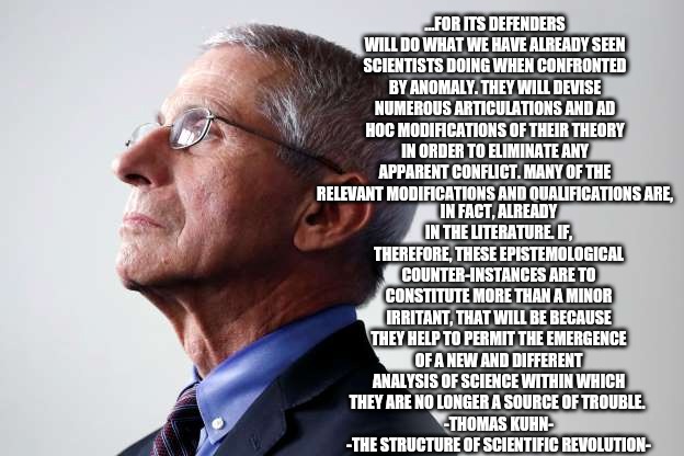 fauci snub | ...FOR ITS DEFENDERS WILL DO WHAT WE HAVE ALREADY SEEN SCIENTISTS DOING WHEN CONFRONTED BY ANOMALY. THEY WILL DEVISE NUMEROUS ARTICULATIONS AND AD HOC MODIFICATIONS OF THEIR THEORY IN ORDER TO ELIMINATE ANY APPARENT CONFLICT. MANY OF THE RELEVANT MODIFICATIONS AND QUALIFICATIONS ARE, IN FACT, ALREADY IN THE LITERATURE. IF, THEREFORE, THESE EPISTEMOLOGICAL COUNTER-INSTANCES ARE TO CONSTITUTE MORE THAN A MINOR IRRITANT, THAT WILL BE BECAUSE THEY HELP TO PERMIT THE EMERGENCE OF A NEW AND DIFFERENT ANALYSIS OF SCIENCE WITHIN WHICH THEY ARE NO LONGER A SOURCE OF TROUBLE. 
 -THOMAS KUHN- 
-THE STRUCTURE OF SCIENTIFIC REVOLUTION- | image tagged in fauci snub | made w/ Imgflip meme maker