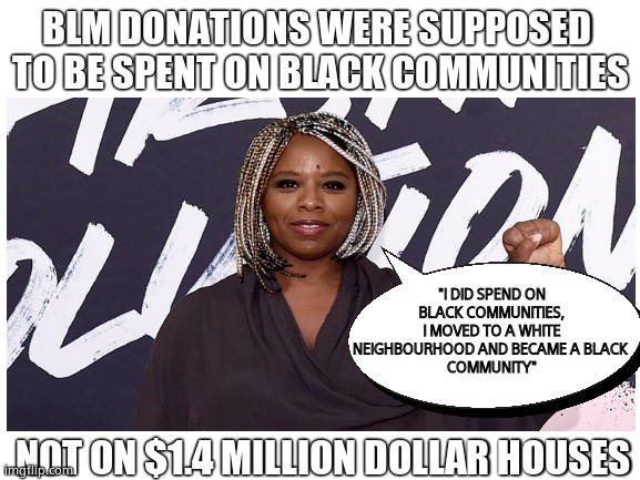 Black Lying Marxist | BLM DONATIONS WERE SUPPOSED 
TO BE SPENT ON BLACK COMMUNITIES; "I DID SPEND ON BLACK COMMUNITIES, I MOVED TO A WHITE NEIGHBOURHOOD AND BECAME A BLACK 
COMMUNITY"; NOT ON $1.4 MILLION DOLLAR HOUSES | image tagged in memes,blm,marxism,corruption,liars,political meme | made w/ Imgflip meme maker
