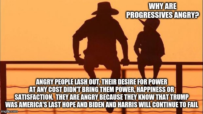 Cowboy wisdom on progressive rage | WHY ARE PROGRESSIVES ANGRY? ANGRY PEOPLE LASH OUT, THEIR DESIRE FOR POWER AT ANY COST DIDN'T BRING THEM POWER, HAPPINESS OR SATISFACTION.  THEY ARE ANGRY BECAUSE THEY KNOW THAT TRUMP WAS AMERICA'S LAST HOPE AND BIDEN AND HARRIS WILL CONTINUE TO FAIL | image tagged in cowboy father and son,it is your fault,progressives are failures,democrat the hate party,go woke go broke,trump | made w/ Imgflip meme maker