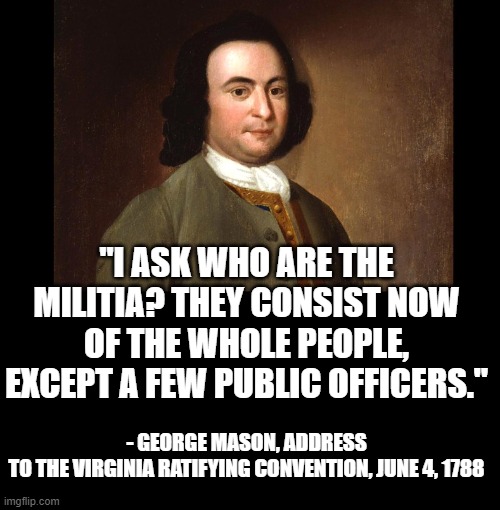 The militia is the people, and nothing more | "I ASK WHO ARE THE MILITIA? THEY CONSIST NOW OF THE WHOLE PEOPLE, EXCEPT A FEW PUBLIC OFFICERS."; - GEORGE MASON, ADDRESS TO THE VIRGINIA RATIFYING CONVENTION, JUNE 4, 1788 | image tagged in gun control,guns,leftists,lies | made w/ Imgflip meme maker