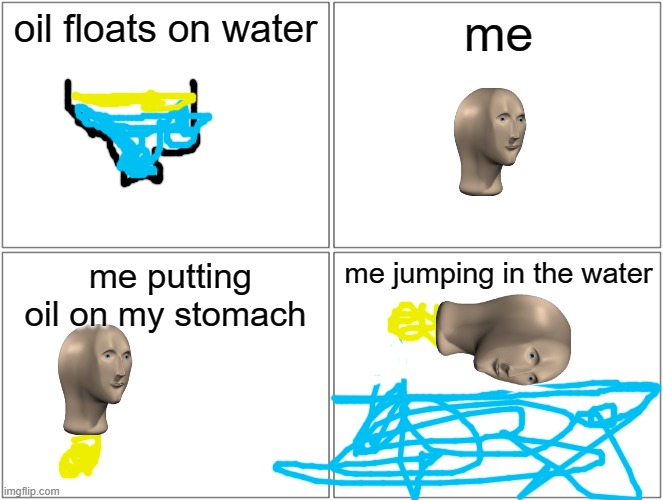 Blank Comic Panel 2x2 Meme | oil floats on water; me; me putting oil on my stomach; me jumping in the water | image tagged in memes,blank comic panel 2x2 | made w/ Imgflip meme maker