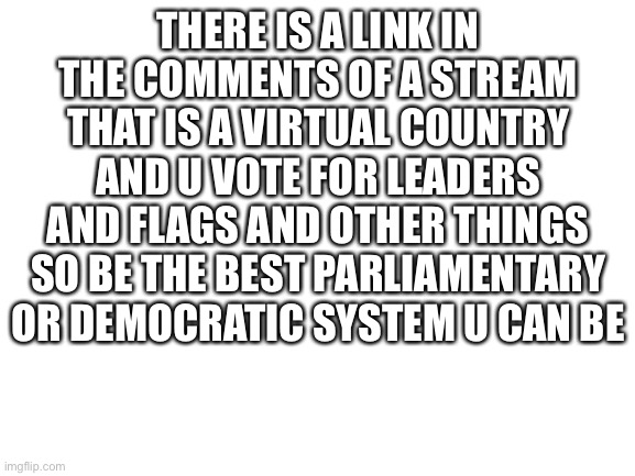 It is called CrazyBootRepublic | THERE IS A LINK IN THE COMMENTS OF A STREAM THAT IS A VIRTUAL COUNTRY AND U VOTE FOR LEADERS AND FLAGS AND OTHER THINGS SO BE THE BEST PARLIAMENTARY OR DEMOCRATIC SYSTEM U CAN BE | image tagged in blank white template | made w/ Imgflip meme maker