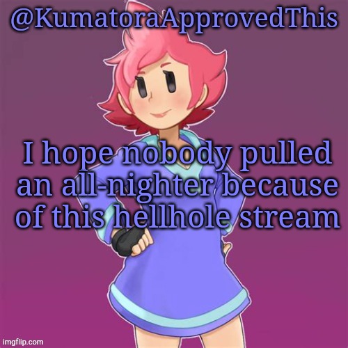 Seriously. | I hope nobody pulled an all-nighter because of this hellhole stream | image tagged in kumatoraapprovedthis announcement template | made w/ Imgflip meme maker
