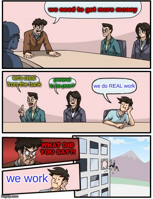 Boardroom Meeting Suggestion | we need to get more money; let's steal from the bank; pretend to be poor? we do REAL work; WHAT DID YOU SAY?! we work | image tagged in memes,boardroom meeting suggestion | made w/ Imgflip meme maker