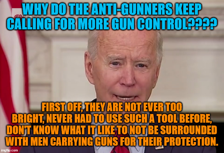 Biden on Gun Control | WHY DO THE ANTI-GUNNERS KEEP CALLING FOR MORE GUN CONTROL???? FIRST OFF, THEY ARE NOT EVER TOO BRIGHT, NEVER HAD TO USE SUCH A TOOL BEFORE, DON'T KNOW WHAT IT LIKE TO NOT BE SURROUNDED WITH MEN CARRYING GUNS FOR THEIR PROTECTION. | image tagged in biden on gun control | made w/ Imgflip meme maker