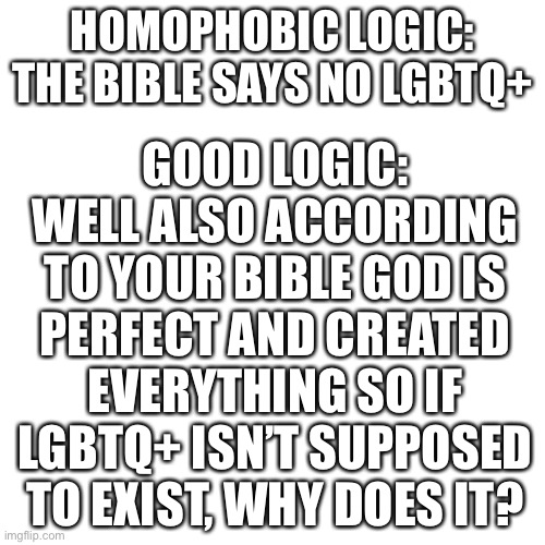 Lol use this logic never fails | GOOD LOGIC: WELL ALSO ACCORDING TO YOUR BIBLE GOD IS PERFECT AND CREATED EVERYTHING SO IF LGBTQ+ ISN’T SUPPOSED TO EXIST, WHY DOES IT? HOMOPHOBIC LOGIC: THE BIBLE SAYS NO LGBTQ+ | image tagged in memes,blank transparent square | made w/ Imgflip meme maker