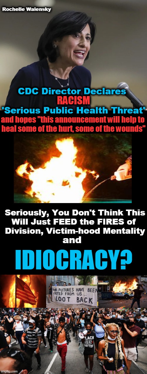 MORE Wokeness Contributes to the Creation of the Idiocracy Leftists Envision | Rochelle Walensky; CDC Director Declares 

 
'Serious Public Health Threat'; RACISM; and hopes "this announcement will help to 
heal some of the hurt, some of the wounds"; Seriously, You Don't Think This
Will Just FEED the FIRES of 
Division, Victim-hood Mentality; and; IDIOCRACY? | image tagged in political meme,democratic socialism,liberalism,wokeness,victims,stoking fires of division | made w/ Imgflip meme maker