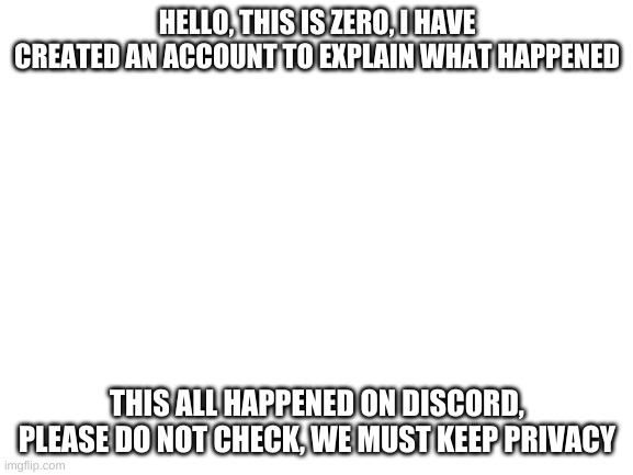 In comments | HELLO, THIS IS ZERO, I HAVE CREATED AN ACCOUNT TO EXPLAIN WHAT HAPPENED; THIS ALL HAPPENED ON DISCORD, PLEASE DO NOT CHECK, WE MUST KEEP PRIVACY | image tagged in blank white template | made w/ Imgflip meme maker