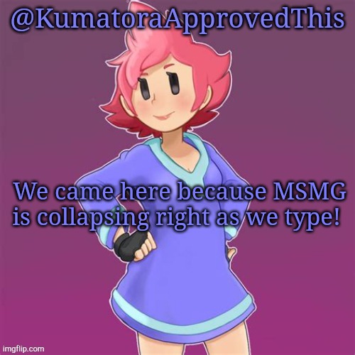 You read that correctly. |  We came here because MSMG is collapsing right as we type! | image tagged in kumatoraapprovedthis announcement template | made w/ Imgflip meme maker