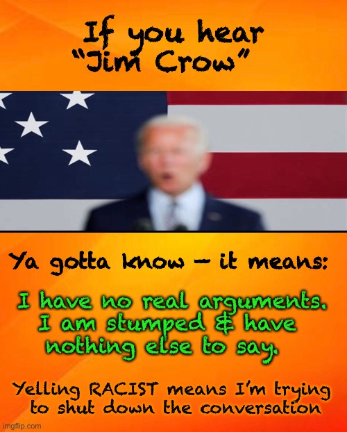 I Got Nothin’      •      <neverwoke> | If you hear
“Jim Crow”; Ya gotta know — it means:; I have no real arguments.
I am stumped & have 
nothing else to say. Yelling RACIST means I’m trying 
to shut down the conversation | image tagged in lies lies and more lies,demonrats,use any tool any weapon,racist,biden hates america,dummy | made w/ Imgflip meme maker