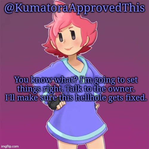I'll make sure of it. | You know what? I'm going to set things right. Talk to the owner. I'll make sure this hellhole gets fixed. | image tagged in kumatoraapprovedthis announcement template | made w/ Imgflip meme maker