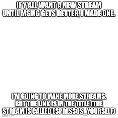 https://imgflip.com/m/Espressos_Yourself | IF Y’ALL WANT A NEW STREAM UNTIL MSMG GETS BETTER, I MADE ONE. I’M GOING TO MAKE MORE STREAMS, BUT THE LINK IS IN THE TITLE (THE STREAM IS CALLED ESPRESSOS_YOURSELF) | image tagged in memes,blank transparent square | made w/ Imgflip meme maker