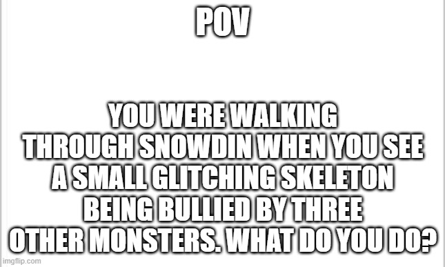 What do you do? (Please don't power play) | POV; YOU WERE WALKING THROUGH SNOWDIN WHEN YOU SEE A SMALL GLITCHING SKELETON BEING BULLIED BY THREE OTHER MONSTERS. WHAT DO YOU DO? | image tagged in white background | made w/ Imgflip meme maker