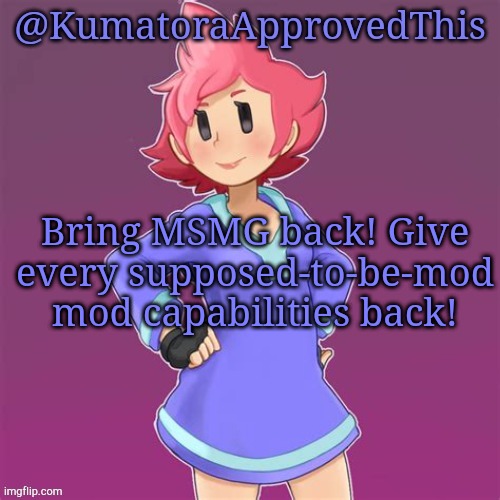 BRING MSMG BACK! | Bring MSMG back! Give every supposed-to-be-mod mod capabilities back! | image tagged in kumatoraapprovedthis announcement template | made w/ Imgflip meme maker