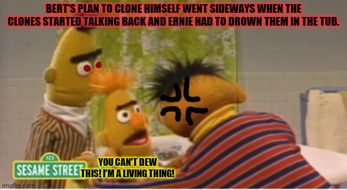 Bert's plan | BERT'S PLAN TO CLONE HIMSELF WENT SIDEWAYS WHEN THE CLONES STARTED TALKING BACK AND ERNIE HAD TO DROWN THEM IN THE TUB. YOU CAN'T DEW THIS! I'M A LIVING THING! | image tagged in bert and ernie,clones,i would have gotten away with it,if it hadnt been for you kids,kill em all | made w/ Imgflip meme maker