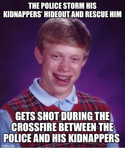 Bad Luck Brian | THE POLICE STORM HIS KIDNAPPERS’ HIDEOUT AND RESCUE HIM; GETS SHOT DURING THE CROSSFIRE BETWEEN THE POLICE AND HIS KIDNAPPERS | image tagged in memes,bad luck brian | made w/ Imgflip meme maker