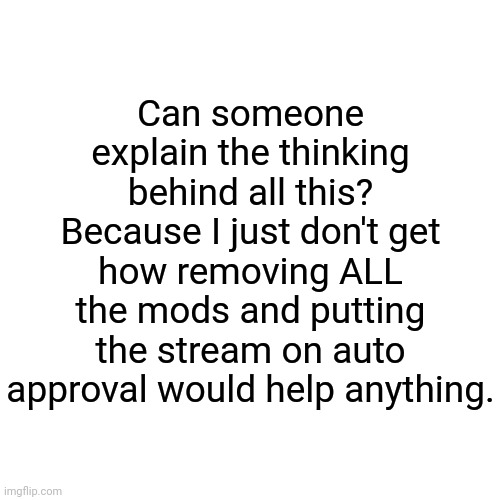 Blank Transparent Square Meme | Can someone explain the thinking behind all this? Because I just don't get how removing ALL the mods and putting the stream on auto approval would help anything. | image tagged in memes,blank transparent square | made w/ Imgflip meme maker