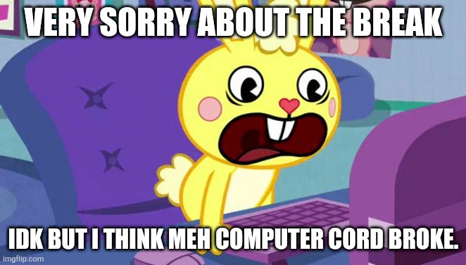 Idk | VERY SORRY ABOUT THE BREAK; IDK BUT I THINK MEH COMPUTER CORD BROKE. | image tagged in htf cuddles is displeased | made w/ Imgflip meme maker