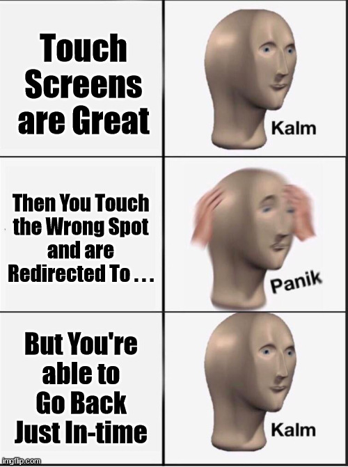 Reverse kalm panik |  Touch
Screens
are Great; Then You Touch
the Wrong Spot
and are
Redirected To . . . But You're
able to
Go Back
Just In-time | image tagged in reverse kalm panik,memes,can't touch this,first world problems,no no hes got a point,i said go back | made w/ Imgflip meme maker