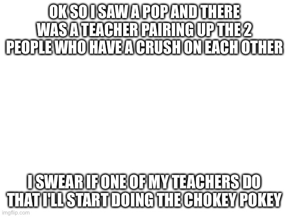 *anger noises* | OK SO I SAW A POP AND THERE WAS A TEACHER PAIRING UP THE 2 PEOPLE WHO HAVE A CRUSH ON EACH OTHER; I SWEAR IF ONE OF MY TEACHERS DO THAT I'LL START DOING THE CHOKEY POKEY | image tagged in blank white template | made w/ Imgflip meme maker