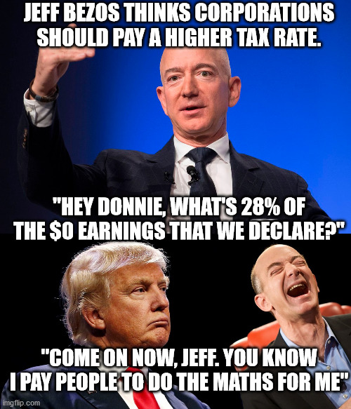 3rd richest corp. in the world pays net $0 tax. Just like that other criminal. | JEFF BEZOS THINKS CORPORATIONS SHOULD PAY A HIGHER TAX RATE. "HEY DONNIE, WHAT'S 28% OF THE $0 EARNINGS THAT WE DECLARE?"; "COME ON NOW, JEFF. YOU KNOW I PAY PEOPLE TO DO THE MATHS FOR ME" | image tagged in stupid trump,crooked trump,crooked amazon,boycott amazon,amazon kills small business | made w/ Imgflip meme maker
