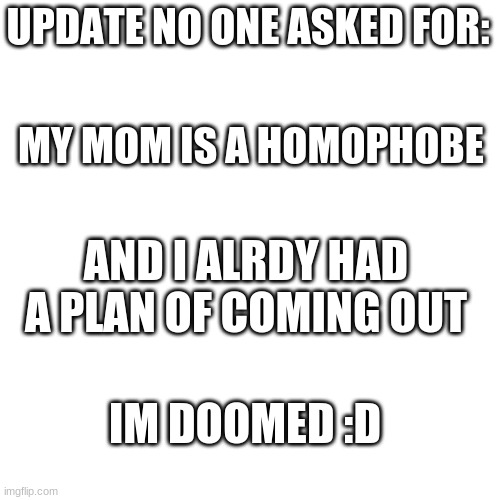 :') |  UPDATE NO ONE ASKED FOR:; MY MOM IS A HOMOPHOBE; AND I ALRDY HAD A PLAN OF COMING OUT; IM DOOMED :D | image tagged in blank transparent square,homophobic mom,lgbtq,bi,she/they,pray for me | made w/ Imgflip meme maker