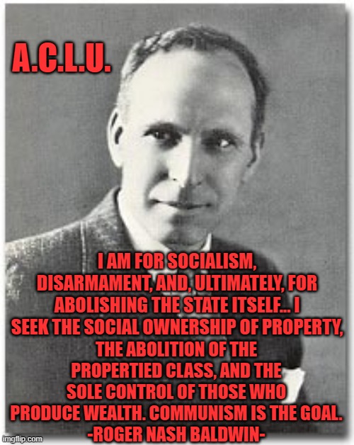 A.C.L.U. | A.C.L.U. I AM FOR SOCIALISM, DISARMAMENT, AND, ULTIMATELY, FOR ABOLISHING THE STATE ITSELF... I SEEK THE SOCIAL OWNERSHIP OF PROPERTY, THE ABOLITION OF THE PROPERTIED CLASS, AND THE SOLE CONTROL OF THOSE WHO PRODUCE WEALTH. COMMUNISM IS THE GOAL.
-ROGER NASH BALDWIN- | image tagged in aclu,politics,communism | made w/ Imgflip meme maker