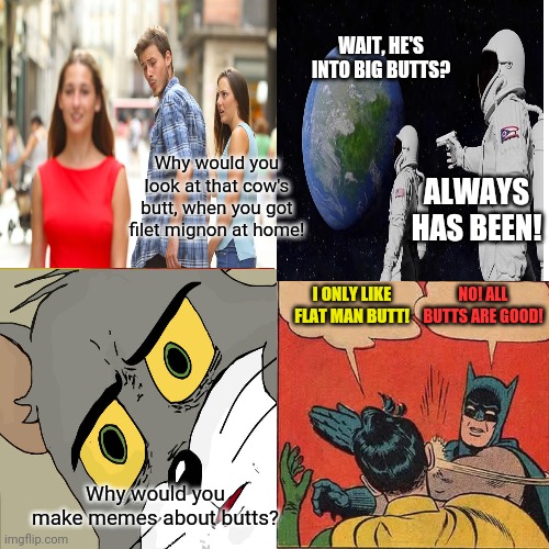 Memes Mash-up! | Why would you look at that cow's butt, when you got filet mignon at home! Why would you make memes about butts? I ONLY LIKE FLAT MAN BUTT! N | image tagged in memes about memes,memes,unsettled tom,distracted boyfriend,always has been,batman slapping robin | made w/ Imgflip meme maker