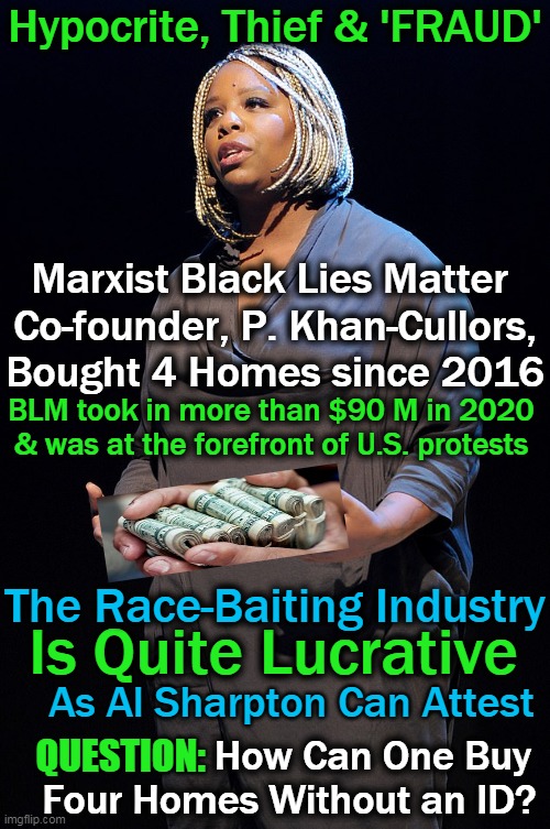 The Liars Line Their Pockets as They Rant About Everything From Equity to Voter ID... | Hypocrite, Thief & 'FRAUD'; Marxist Black Lies Matter 
Co-founder, P. Khan-Cullors,
Bought 4 Homes since 2016; BLM took in more than $90 M in 2020 

& was at the forefront of U.S. protests; The Race-Baiting Industry; Is Quite Lucrative; As Al Sharpton Can Attest; How Can One Buy 

Four Homes Without an ID? QUESTION: | image tagged in politics,democratic socialism,blm,fraud,liars,hypocrites | made w/ Imgflip meme maker