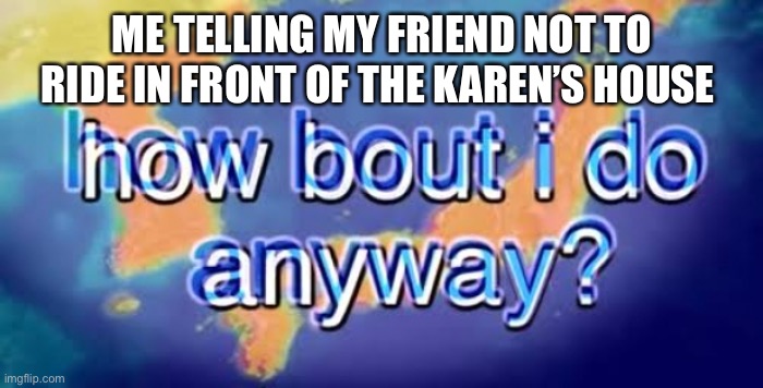 How bout i do anyway | ME TELLING MY FRIEND NOT TO RIDE IN FRONT OF THE KAREN’S HOUSE | image tagged in how bout i do anyway | made w/ Imgflip meme maker