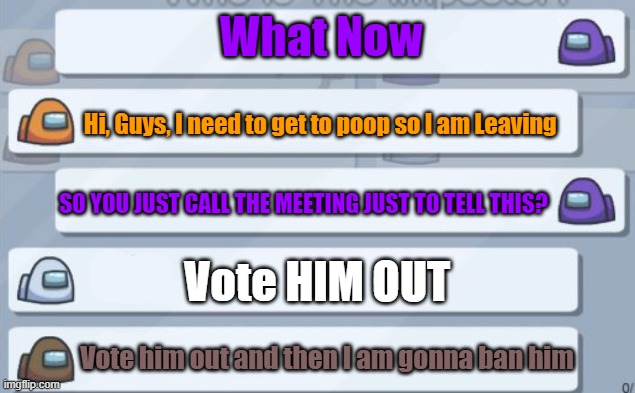 Among us Meme | What Now; Hi, Guys, I need to get to poop so I am Leaving; SO YOU JUST CALL THE MEETING JUST TO TELL THIS? Vote HIM OUT; Vote him out and then I am gonna ban him | image tagged in memes,funny memes,meme,funny meme,funny,emergency meeting among us | made w/ Imgflip meme maker