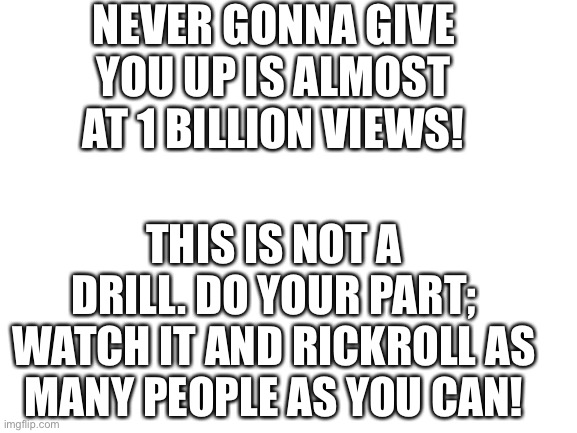 IMPORTANT ANNOUNCEMENT | NEVER GONNA GIVE YOU UP IS ALMOST AT 1 BILLION VIEWS! THIS IS NOT A DRILL. DO YOUR PART; WATCH IT AND RICKROLL AS MANY PEOPLE AS YOU CAN! | image tagged in blank white template | made w/ Imgflip meme maker