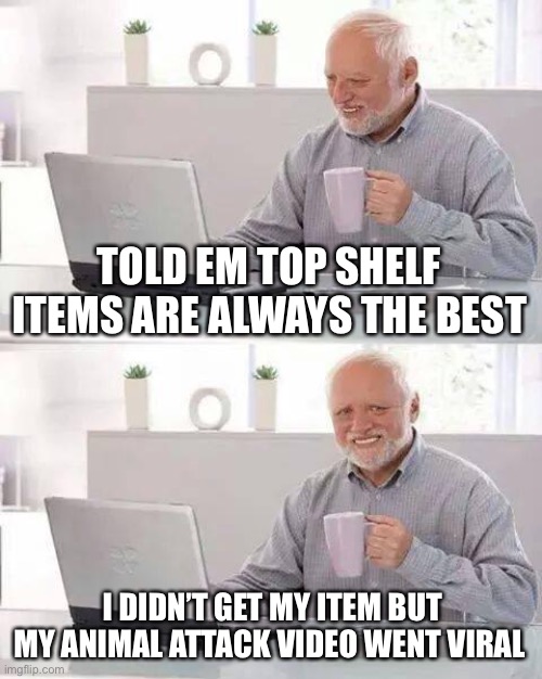 Hide the Pain Harold Meme | TOLD EM TOP SHELF ITEMS ARE ALWAYS THE BEST I DIDN’T GET MY ITEM BUT MY ANIMAL ATTACK VIDEO WENT VIRAL | image tagged in memes,hide the pain harold | made w/ Imgflip meme maker