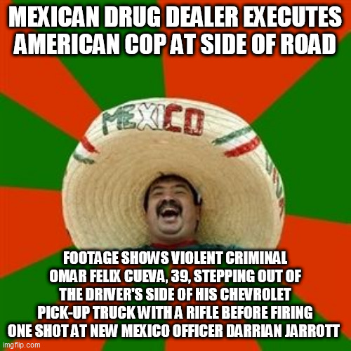 succesful mexican | MEXICAN DRUG DEALER EXECUTES AMERICAN COP AT SIDE OF ROAD; FOOTAGE SHOWS VIOLENT CRIMINAL OMAR FELIX CUEVA, 39, STEPPING OUT OF THE DRIVER'S SIDE OF HIS CHEVROLET PICK-UP TRUCK WITH A RIFLE BEFORE FIRING ONE SHOT AT NEW MEXICO OFFICER DARRIAN JARROTT | image tagged in succesful mexican | made w/ Imgflip meme maker